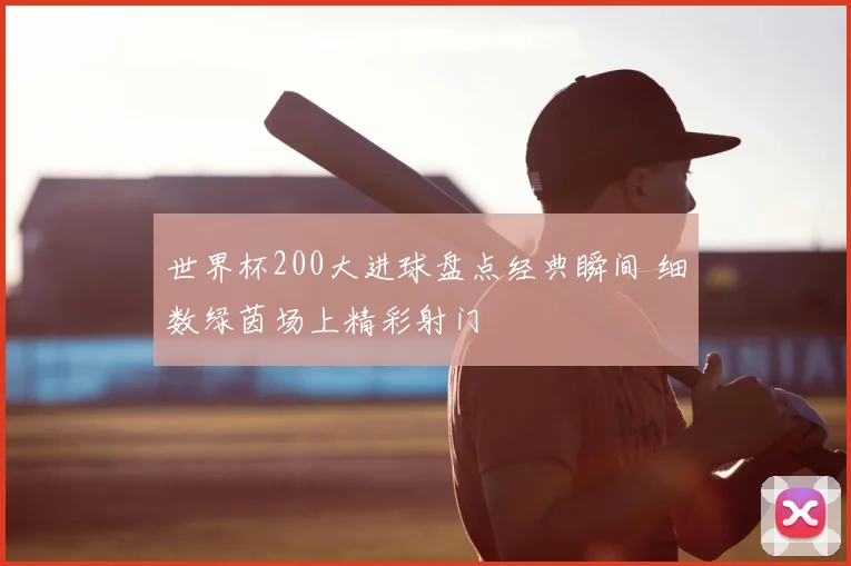 世界杯200大进球盘点经典瞬间 细数绿茵场上精彩射门