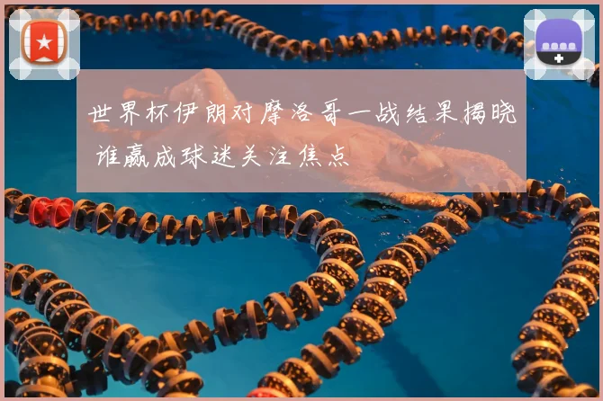 世界杯伊朗对摩洛哥一战结果揭晓 谁赢成球迷关注焦点