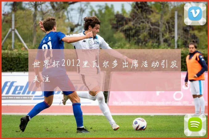 世界杯2012里瓦尔多出席活动引发关注