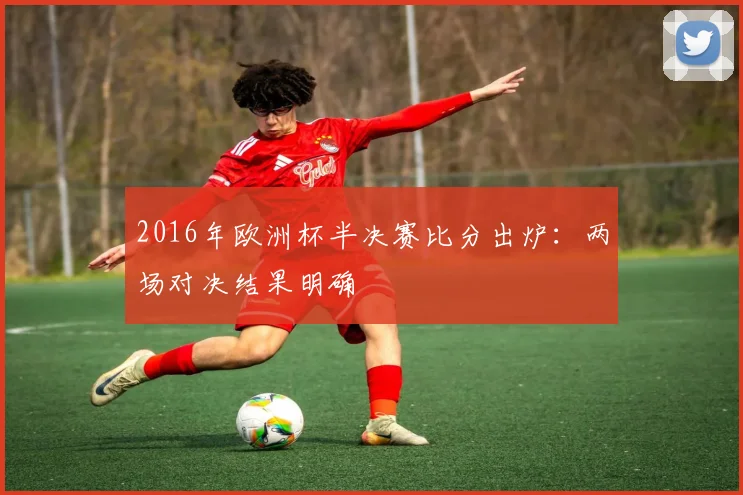 2016年欧洲杯半决赛比分出炉:两场对决结果明确